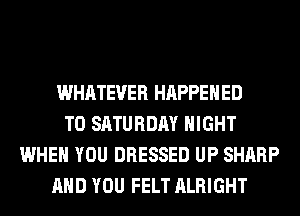 WHATEVER HAPPENED
TO SATURDAY NIGHT
WHEN YOU DRESSED UP SHARP
AND YOU FELT ALRIGHT
