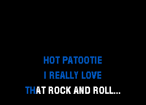 HOT PATOOTIE
I REALLY LOVE
THAT ROCK AND ROLL...