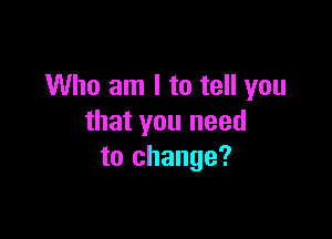Who am I to tell you

that you need
to change?