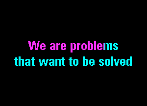 We are problems

that want to be solved