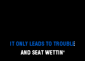 IT ONLY LEADS TO TROUBLE
AND SEAT WETTIH'