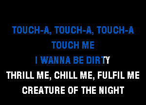 TOUCH-A, TOUCH-A, TOUCH-A
TOUCH ME
I WANNA BE DIRTY
THRILL ME, CHILL ME, FULFIL ME
CREATURE OF THE NIGHT