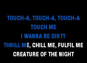TOUCH-A, TOUCH-A, TOUCH-A
TOUCH ME
I WANNA BE DIRTY
THRILL ME, CHILL ME, FULFIL ME
CREATURE OF THE NIGHT