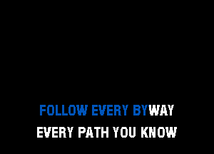 FOLLOW EVERY BYWAY
EVERY PATH YOU KNOW