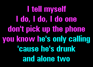 I tell myself
I do, I do, I do one
don't pick up the phone
you know he's only calling
'cause he's drunk
and alone two