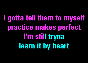 I gotta tell them to myself
practice makes perfect
I'm still tryna
learn it by heart