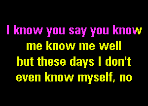 I know you say you know
me know me well
but these days I don't
even know myself, no