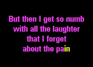 But then I get so numb
with all the laughter

that I forget
about the pain