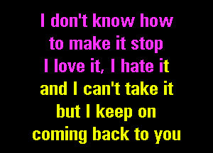 I don't know how
to make it stop
I love it. I hate it

and I can't take it
but I keep on
coming back to you