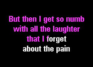 But then I get so numb
with all the laughter

that I forget
about the pain