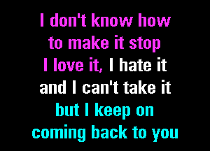 I don't know how
to make it stop
I love it. I hate it

and I can't take it
but I keep on
coming back to you