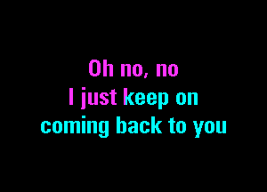 Oh no, no

I just keep on
coming back to you