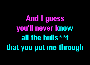 And I guess
you'll never know

all the bullsewt
that you put me through