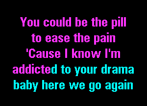 You could he the pill
to ease the pain
'Cause I know I'm
addicted to your drama
baby here we go again
