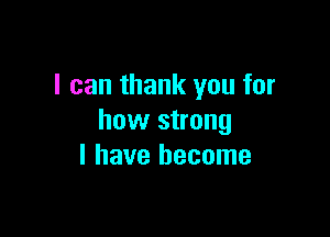 I can thank you for

how strong
I have become