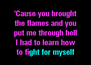 'Cause you brought
the flames and you
put me through hell
I had to learn how

to fight for myself I