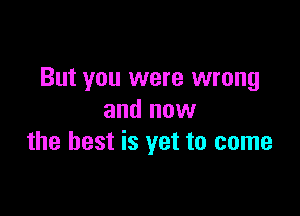 But you were wrong

and now
the best is yet to come