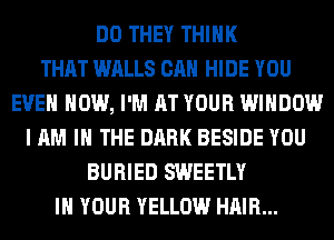 DO THEY THINK
THAT WALLS CAN HIDE YOU
EVEN HOW, I'M AT YOUR WINDOW
I AM I THE DARK BESIDE YOU
BURIED SWEETLY
IN YOUR YELLOW HAIR...