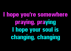 I hope you're somewhere
praying, praying
I hope your soul is
changing, changing