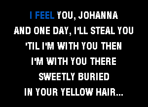 I FEEL YOU, JOHAHHA
AND ONE DAY, I'LL STEAL YOU
'TIL I'M WITH YOU THE
I'M WITH YOU THERE
SWEETLY BURIED
IN YOUR YELLOW HAIR...