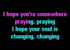 I hope you're somewhere
praying, praying
I hope your soul is
changing, changing