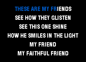 THESE ARE MY FRIENDS
SEE HOW THEY GLISTEH
SEE THIS ONE SHINE
HOW HE SMILES IN THE LIGHT
MY FRIEND
MY FAITHFUL FRIEND