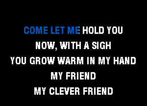 COME LET ME HOLD YOU
NOW, WITH A SIGH
YOU GROW WARM IN MY HAND
MY FRIEND
MY CLEVER FRIEND
