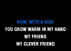 NOW, WITH A SIGH

YOU GROW WARM IN MY HAND
MY FRIEND
MY CLEVER FRIEND