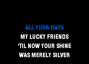 ALL YOUR DAYS

MY LUCKY FRIENDS
'TIL HOW YOUR SHINE
WAS MERELY SILVER