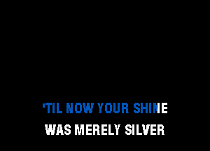 'TIL HOW YOUR SHINE
WAS MERELY SILVER