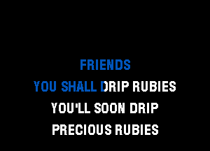 FRIENDS

YOU SHALL DRIP RUBIES
YOU'LL SOON DRIP
PRECIOUS RUBIES