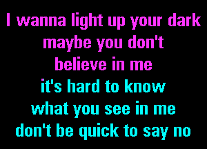 I wanna light up your dark
maybe you don't
believe in me
it's hard to know
what you see in me
don't be quick to say no