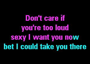 Don't care if
you're too loud

sexy I want you now
bet I could take you there