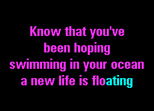 Know that you've
been hoping

swimming in your ocean
a new life is floating