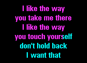 I like the way
you take me there
I like the way

you touch yourself
don't hold back
I want that