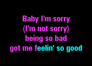 Baby I'm sorry
(I'm not sorry)

being so had
got me feelin' so good