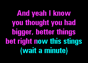 And yeah I know
you thought you had
bigger, better things

bet right now this stings
(wait a minute)