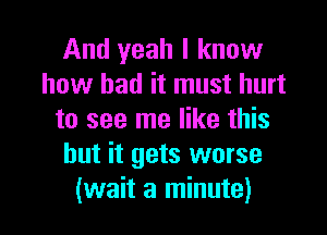 And yeah I know
how bad it must hurt

to see me like this
but it gets worse
(wait a minute)