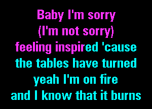 Baby I'm sorry
(I'm not sorry)
feeling inspired 'cause
the tables have turned
yeah I'm on fire
and I know that it burns