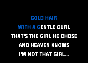 GOLD HAIR
WITH A GENTLE CURL
THAT'S THE GIRL HE CHOSE
AND HEAVEN KN 0W8
I'M NOT THAT GIRL...