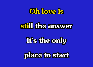 0h love is

still the answer

It's the only

place to start