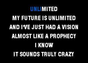 UNLIMITED
MY FUTURE IS UNLIMITED
AND I'VE JUST HAD A VISION
ALMOST LIKE A PROPHECY
I KNOW
IT SOUNDS TRULY CRAZY