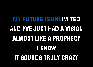 MY FUTURE IS UNLIMITED
AND I'VE JUST HAD A VISION
ALMOST LIKE A PROPHECY
I KNOW
IT SOUNDS TRULY CRAZY