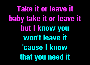 Take it or leave it
baby take it or leave it
but I know you

won't leave it
'cause I know
that you need it