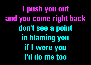 I push you out
and you come right back
don't see a point

in blaming you
if I were you
I'd do me too