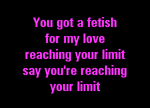 You got a fetish
for my love

reaching your limit
say you're reaching
your limit