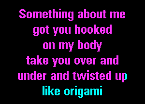 Something about me
got you hooked
on my body
take you over and
under and twisted up
like origami