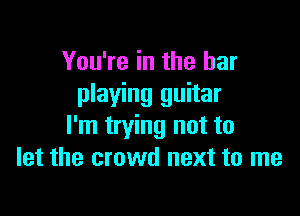 You're in the bar
playing guitar

I'm trying not to
let the crowd next to me