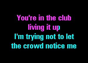 You're in the club
living it up

I'm trying not to let
the crowd notice me