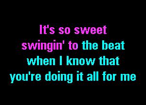 It's so sweet
swingin' to the beat

when I know that
you're doing it all for me